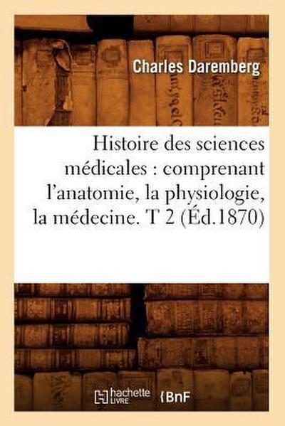 Histoire Des Sciences Médicales: Comprenant l’Anatomie, La Physiologie, La Médecine. T 2 (Éd.1870)