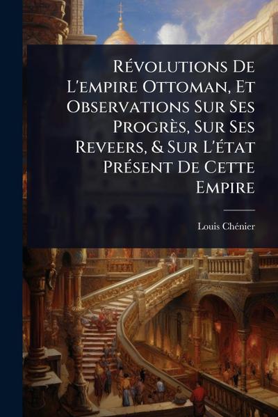 RÃ(c)volutions De L’empire Ottoman, Et Observations Sur Ses Progrès, Sur Ses Reveers, & Sur L’Ã(c)tat PrÃ(c)sent De Cette Empire