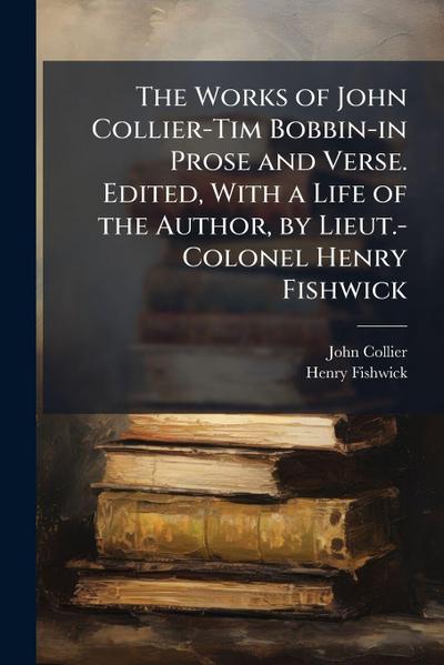 The Works of John Collier-Tim Bobbin-in Prose and Verse. Edited, With a Life of the Author, by Lieut.-Colonel Henry Fishwick
