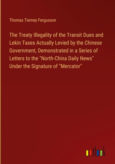 The Treaty Illegality of the Transit Dues and Lekin Taxes Actually Levied by the Chinese Government, Demonstrated in a Series of Letters to the "North-China Daily News" Under the Signature of "Mercator"