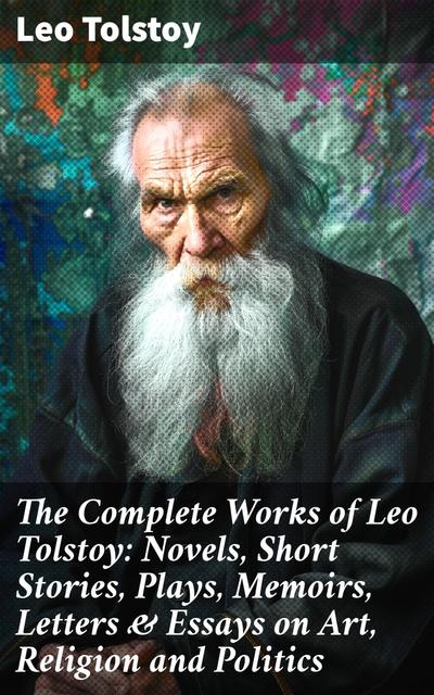 The Complete Works of Leo Tolstoy: Novels, Short Stories, Plays, Memoirs, Letters & Essays on Art, Religion and Politics