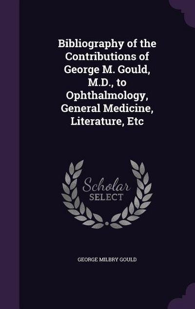 Bibliography of the Contributions of George M. Gould, M.D., to Ophthalmology, General Medicine, Literature, Etc