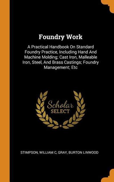 Foundry Work: A Practical Handbook On Standard Foundry Practice, Including Hand And Machine Molding; Cast Iron, Malleable Iron, Stee
