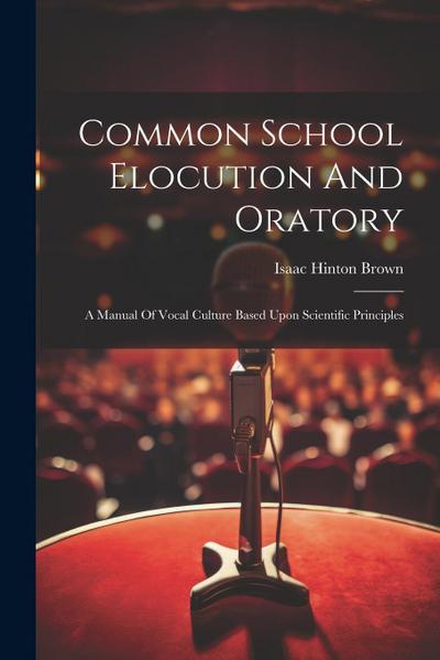 Common School Elocution And Oratory: A Manual Of Vocal Culture Based Upon Scientific Principles