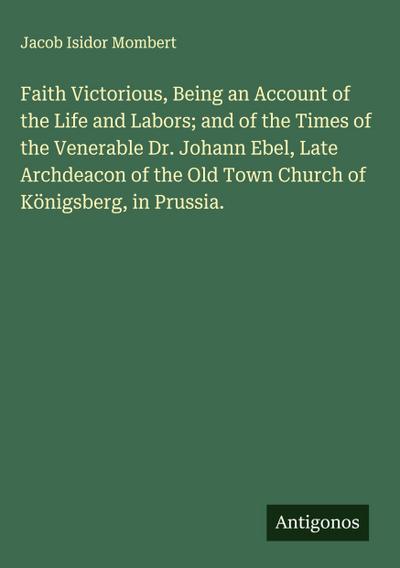Faith Victorious, Being an Account of the Life and Labors; and of the Times of the Venerable Dr. Johann Ebel, Late Archdeacon of the Old Town Church of Königsberg, in Prussia.