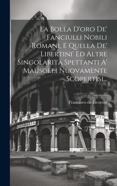 La Bolla D’oro De’ Fanciulli Nobili Romani, E Quella De’ Libertini’ Ed Altre Singolarità Spettanti A’ Mausolei Nuovamente Scopertisi...