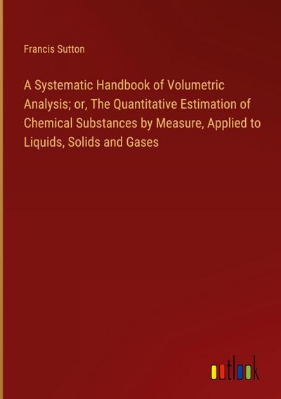 A Systematic Handbook of Volumetric Analysis; or, The Quantitative Estimation of Chemical Substances by Measure, Applied to Liquids, Solids and Gases