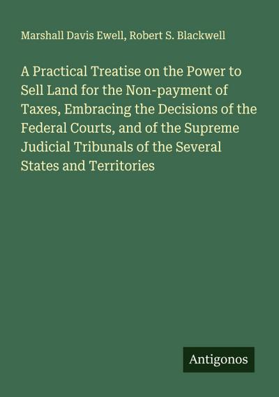 A Practical Treatise on the Power to Sell Land for the Non-payment of Taxes, Embracing the Decisions of the Federal Courts, and of the Supreme Judicial Tribunals of the Several States and Territories