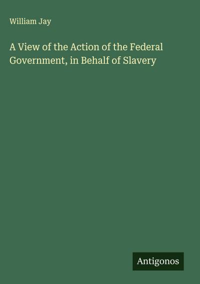 A View of the Action of the Federal Government, in Behalf of Slavery
