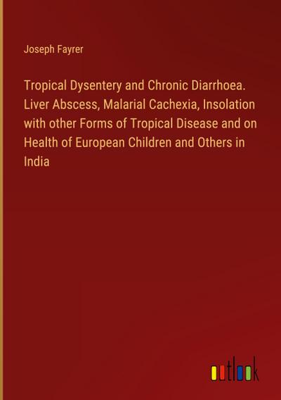 Tropical Dysentery and Chronic Diarrhoea. Liver Abscess, Malarial Cachexia, Insolation with other Forms of Tropical Disease and on Health of European Children and Others in India