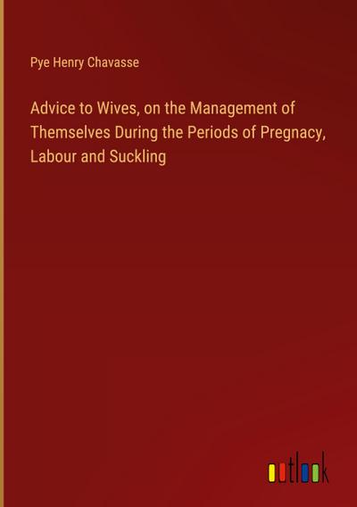 Advice to Wives, on the Management of Themselves During the Periods of Pregnacy, Labour and Suckling