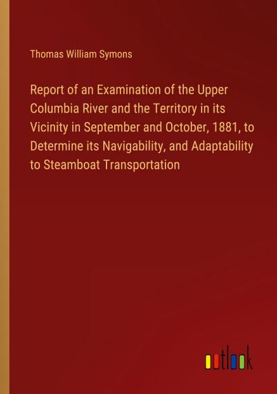 Report of an Examination of the Upper Columbia River and the Territory in its Vicinity in September and October, 1881, to Determine its Navigability, and Adaptability to Steamboat Transportation