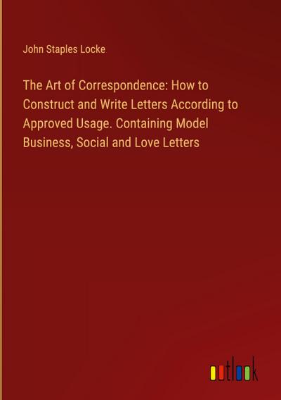 The Art of Correspondence: How to Construct and Write Letters According to Approved Usage. Containing Model Business, Social and Love Letters