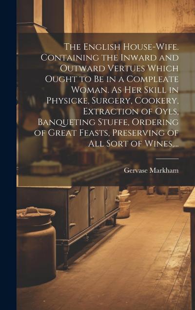 The English House-wife. Containing the Inward and Outward Vertues Which Ought to Be in a Compleate Woman. As Her Skill in Physicke, Surgery, Cookery