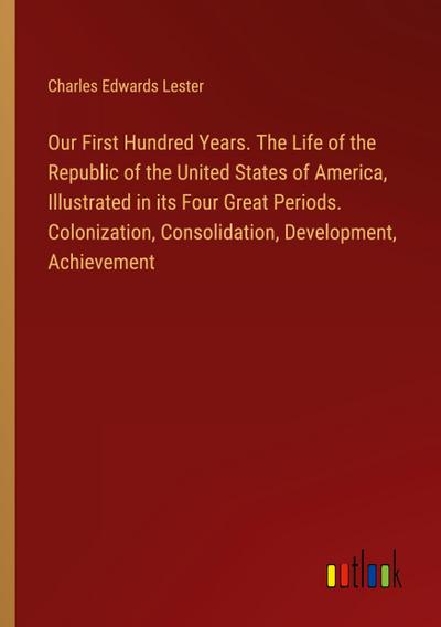 Our First Hundred Years. The Life of the Republic of the United States of America, Illustrated in its Four Great Periods. Colonization, Consolidation, Development, Achievement