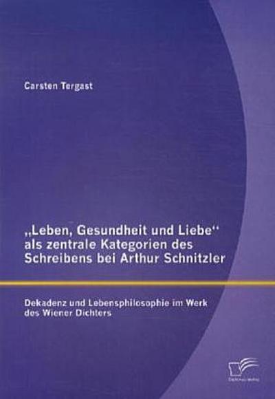 "Leben, Gesundheit und Liebe" als zentrale Kategorien des Schreibens bei Arthur Schnitzler: Dekadenz und Lebensphilosophie im Werk des Wiener Dichters