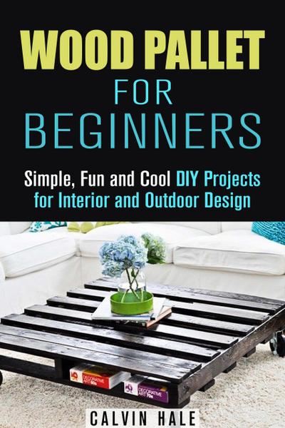 Wood Pallet for Beginners: Simple, Fun and Cool DIY Projects for Interior and Outdoor Design (DIY Woodwork)