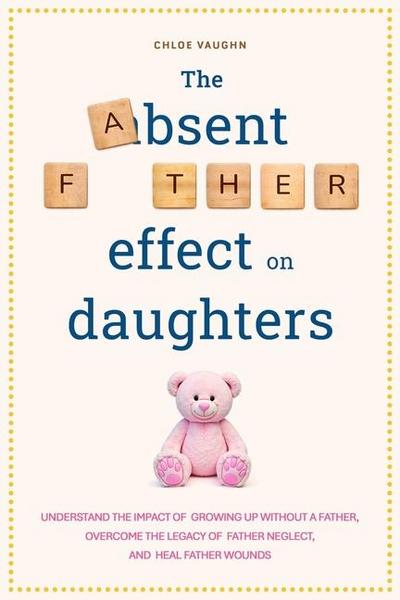 The Absent Father Effect on Daughters Understand the Impact of Growing up Without a Father, Overcome the Legacy of Father Neglect, and Heal Father Wounds
