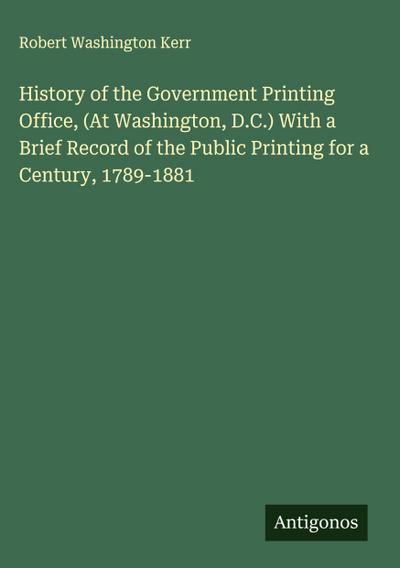 History of the Government Printing Office, (At Washington, D.C.) With a Brief Record of the Public Printing for a Century, 1789-1881