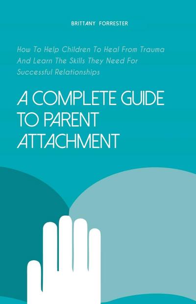 A Complete Guide to Parent Attachment How to Help Children to Heal From Trauma and Learn the Skills They Need for Successful Relationships