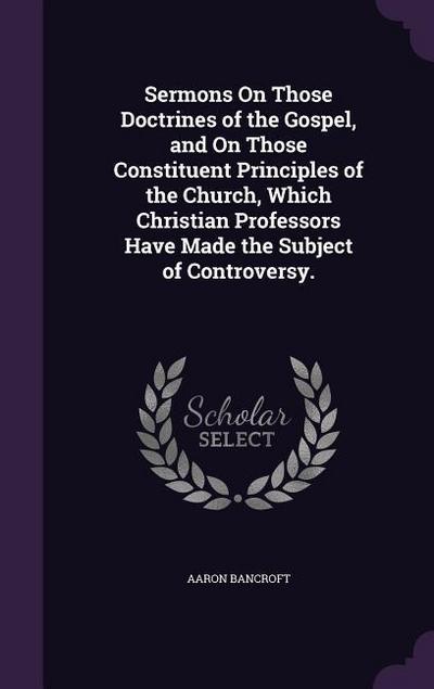 Sermons On Those Doctrines of the Gospel, and On Those Constituent Principles of the Church, Which Christian Professors Have Made the Subject of Controversy.