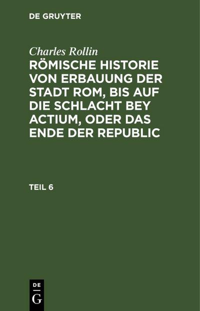 Charles Rollin: Römische Historie von Erbauung der Stadt Rom, bis auf die Schlacht bey Actium, oder das Ende der Republic. Teil 6