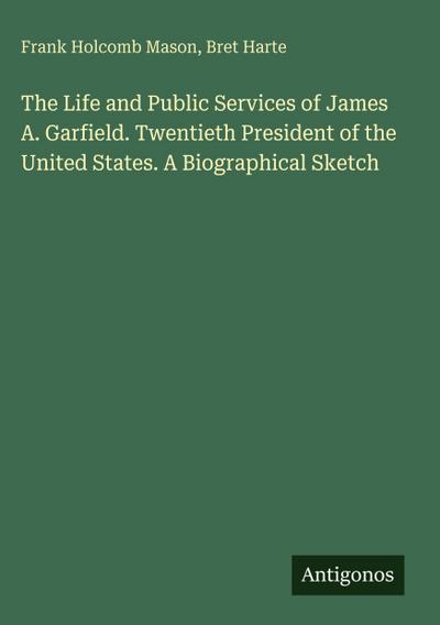 The Life and Public Services of James A. Garfield. Twentieth President of the United States. A Biographical Sketch