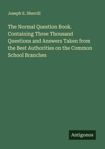The Normal Question Book. Containing Three Thousand Questions and Answers Taken from the Best Authorities on the Common School Branches