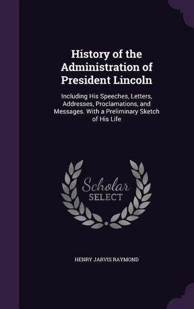 History of the Administration of President Lincoln: Including His Speeches, Letters, Addresses, Proclamations, and Messages. With a Preliminary Sketch