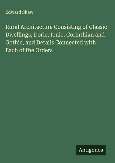 Rural Architecture Consisting of Classic Dwellings, Doric, Ionic, Corinthian and Gothic, and Details Connected with Each of the Orders