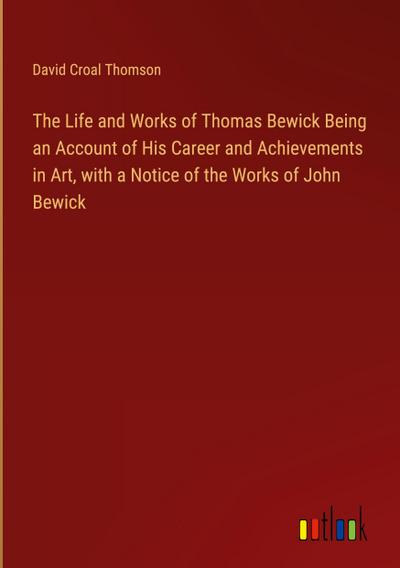 The Life and Works of Thomas Bewick Being an Account of His Career and Achievements in Art, with a Notice of the Works of John Bewick