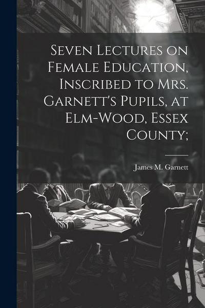 Seven Lectures on Female Education, Inscribed to Mrs. Garnett’s Pupils, at Elm-Wood, Essex County;
