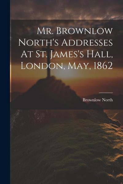 Mr. Brownlow North’s Addresses At St. James’s Hall, London, May, 1862