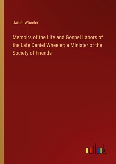 Memoirs of the Life and Gospel Labors of the Late Daniel Wheeler: a Minister of the Society of Friends