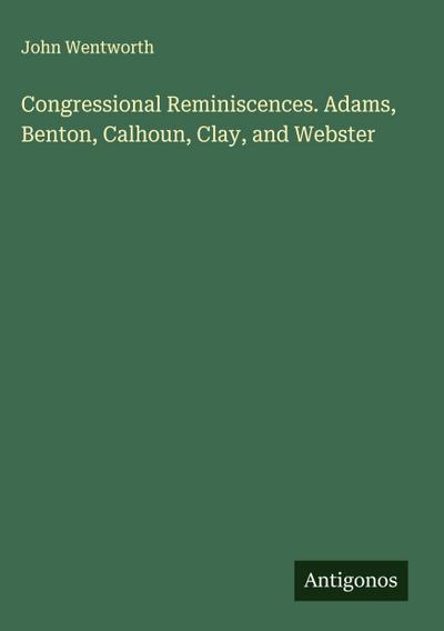 Congressional Reminiscences. Adams, Benton, Calhoun, Clay, and Webster