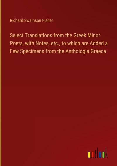 Select Translations from the Greek Minor Poets, with Notes, etc., to which are Added a Few Specimens from the Anthologia Graeca