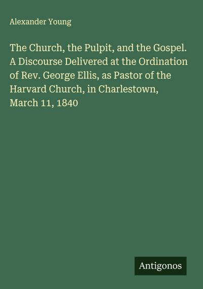 The Church, the Pulpit, and the Gospel. A Discourse Delivered at the Ordination of Rev. George Ellis, as Pastor of the Harvard Church, in Charlestown, March 11, 1840