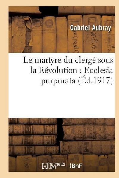 Le Martyre Du Clergé Sous La Révolution: Ecclesia Purpurata