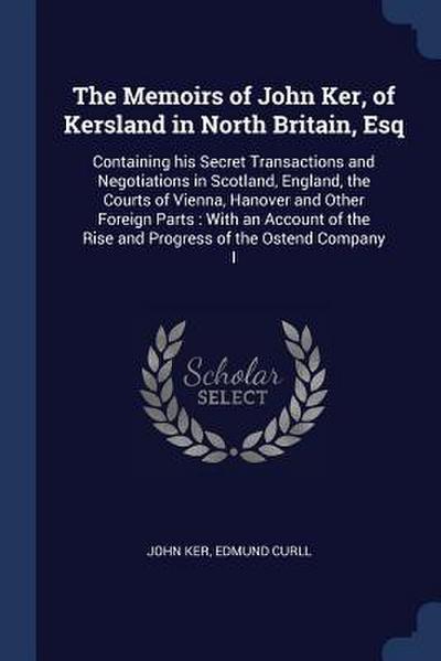 The Memoirs of John Ker, of Kersland in North Britain, Esq: Containing his Secret Transactions and Negotiations in Scotland, England, the Courts of Vi