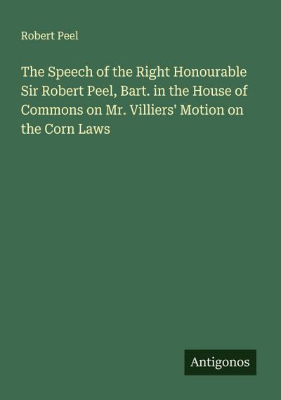 The Speech of the Right Honourable Sir Robert Peel, Bart. in the House of Commons on Mr. Villiers’ Motion on the Corn Laws