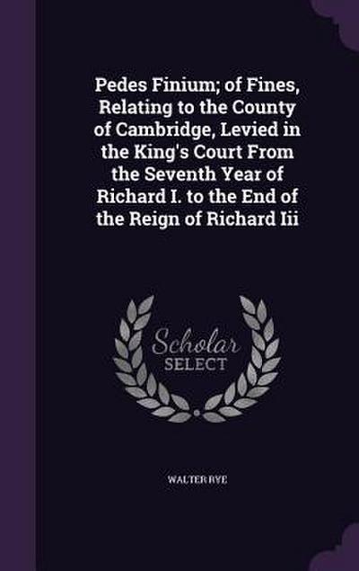 Pedes Finium; of Fines, Relating to the County of Cambridge, Levied in the King’s Court From the Seventh Year of Richard I. to the End of the Reign of