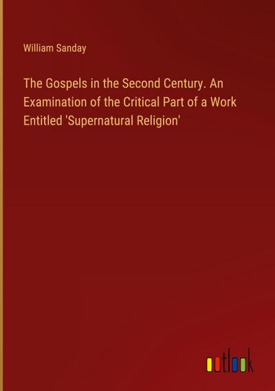 The Gospels in the Second Century. An Examination of the Critical Part of a Work Entitled ’Supernatural Religion’