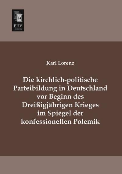 Die kirchlich-politische Parteibildung in Deutschland vor Beginn des Dreißigjährigen Krieges im Spiegel der konfessionellen Polemik - Karl Lorenz
