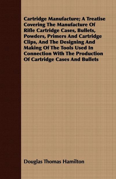 Cartridge Manufacture; A Treatise Covering The Manufacture Of Rifle Cartridge Cases, Bullets, Powders, Primers And Cartridge Clips, And The Designing And Making Of The Tools Used In Connection With The Production Of Cartridge Cases And Bullets