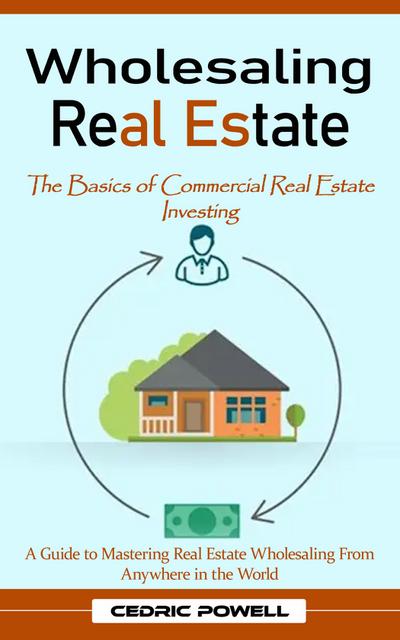 Wholesaling Real Estate: The Basics of Commercial Real Estate Investing (A Guide to Mastering Real Estate Wholesaling From Anywhere in the World)