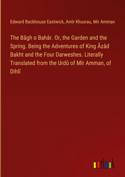The B¿gh o Bah¿r. Or, the Garden and the Spring. Being the Adventures of King ¿z¿d Bakht and the Four Darweshes. Literally Translated from the Urd¿ of M¿r Amman, of Dihl¿
