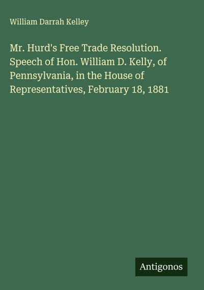 Mr. Hurd’s Free Trade Resolution. Speech of Hon. William D. Kelly, of Pennsylvania, in the House of Representatives, February 18, 1881