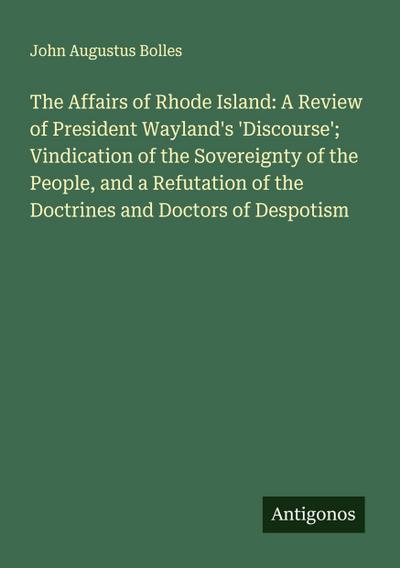The Affairs of Rhode Island: A Review of President Wayland’s ’Discourse’; Vindication of the Sovereignty of the People, and a Refutation of the Doctrines and Doctors of Despotism
