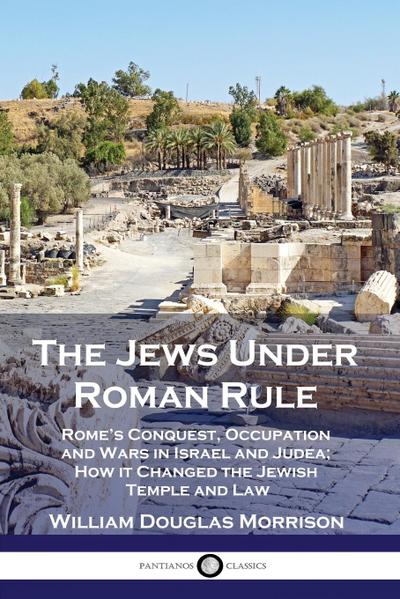 The Jews Under Roman Rule: Rome’s Conquest, Occupation and Wars in Israel and Judea; How it Changed the Jewish Temple and Law
