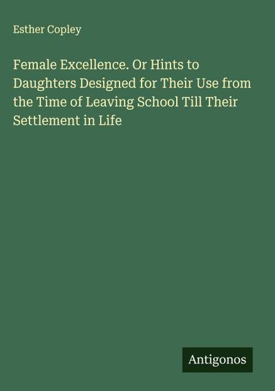 Female Excellence. Or Hints to Daughters Designed for Their Use from the Time of Leaving School Till Their Settlement in Life